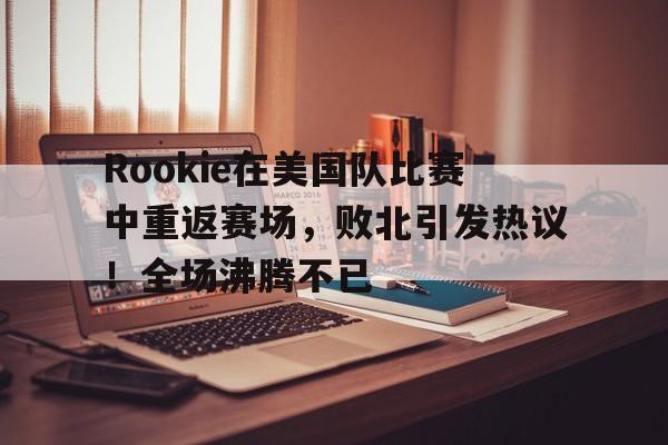 爱游戏官方下载-Rookie在美国队比赛中重返赛场，败北引发热议！全场沸腾不已的简单介绍