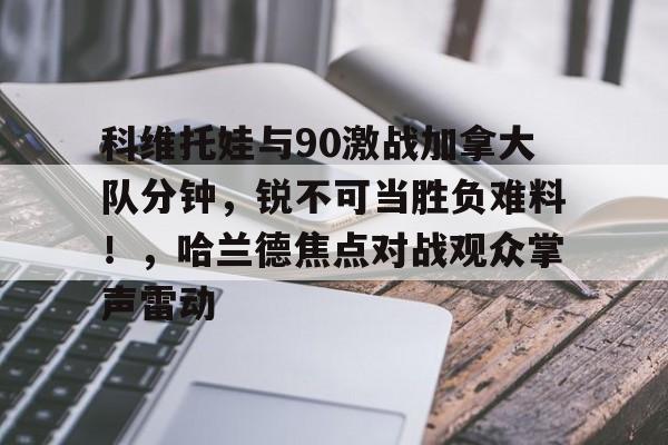 爱游戏官方下载-科维托娃与90激战加拿大队分钟，锐不可当胜负难料！，哈兰德焦点对战观众掌声雷动的简单介绍
