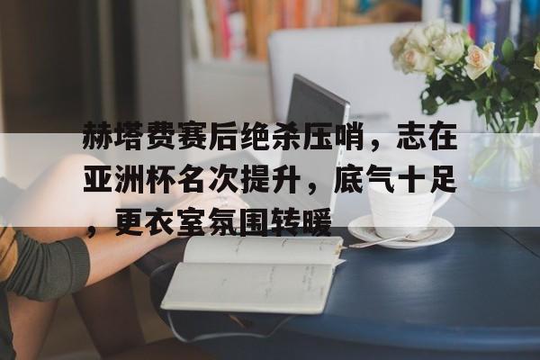 爱游戏中文版-赫塔费赛后绝杀压哨，志在亚洲杯名次提升，底气十足，更衣室氛围转暖的简单介绍