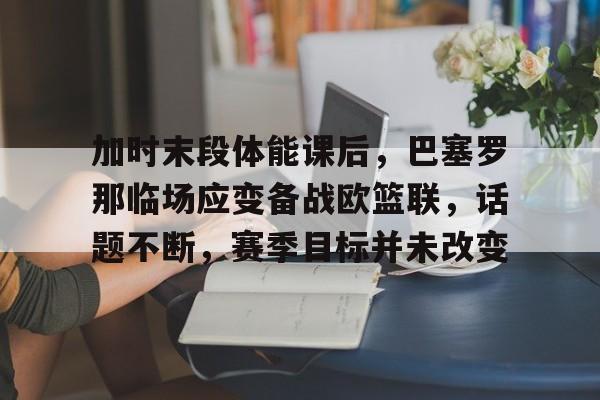 关于加时末段体能课后，巴塞罗那临场应变备战欧篮联，话题不断，赛季目标并未改变的信息
